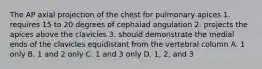 The AP axial projection of the chest for pulmonary apices 1. requires 15 to 20 degrees of cephalad angulation 2. projects the apices above the clavicles 3. should demonstrate the medial ends of the clavicles equidistant from the vertebral column A. 1 only B. 1 and 2 only C. 1 and 3 only D. 1, 2, and 3