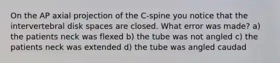 On the AP axial projection of the C-spine you notice that the intervertebral disk spaces are closed. What error was made? a) the patients neck was flexed b) the tube was not angled c) the patients neck was extended d) the tube was angled caudad