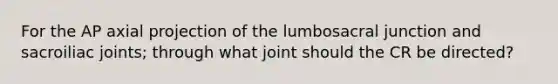 For the AP axial projection of the lumbosacral junction and sacroiliac joints; through what joint should the CR be directed?