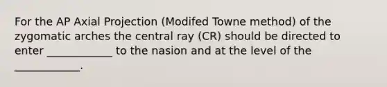 For the AP Axial Projection (Modifed Towne method) of the zygomatic arches the central ray (CR) should be directed to enter ____________ to the nasion and at the level of the ____________.