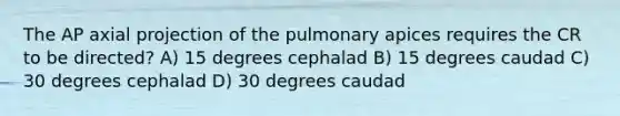 The AP axial projection of the pulmonary apices requires the CR to be directed? A) 15 degrees cephalad B) 15 degrees caudad C) 30 degrees cephalad D) 30 degrees caudad