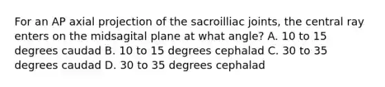 For an AP axial projection of the sacroilliac joints, the central ray enters on the midsagital plane at what angle? A. 10 to 15 degrees caudad B. 10 to 15 degrees cephalad C. 30 to 35 degrees caudad D. 30 to 35 degrees cephalad