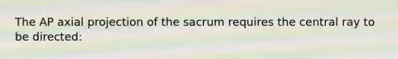 The AP axial projection of the sacrum requires the central ray to be directed: