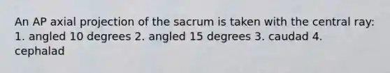 An AP axial projection of the sacrum is taken with the central ray: 1. angled 10 degrees 2. angled 15 degrees 3. caudad 4. cephalad