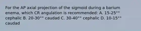 For the AP axial projection of the sigmoid during a barium enema, which CR angulation is recommended: A. 15-25°° cephalic B. 20-30°° caudad C. 30-40°° cephalic D. 10-15°° caudad