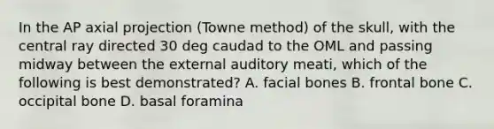 In the AP axial projection (Towne method) of the skull, with the central ray directed 30 deg caudad to the OML and passing midway between the external auditory meati, which of the following is best demonstrated? A. facial bones B. frontal bone C. occipital bone D. basal foramina