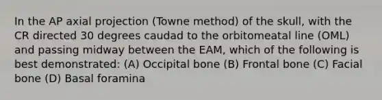 In the AP axial projection (Towne method) of the skull, with the CR directed 30 degrees caudad to the orbitomeatal line (OML) and passing midway between the EAM, which of the following is best demonstrated: (A) Occipital bone (B) Frontal bone (C) Facial bone (D) Basal foramina