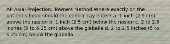 AP Axial Projection: Towne's Method Where exactly on the patient's head should the central ray enter? a. 1 inch (2.5 cm) above the nasion b. 1 inch (2.5 cm) below the nasion c. 2 to 2.5 inches (5 to 6.25 cm) above the glabella d. 2 to 2.5 inches (5 to 6.25 cm) below the glabella