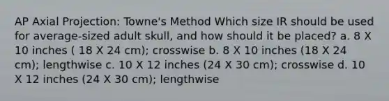 AP Axial Projection: Towne's Method Which size IR should be used for average-sized adult skull, and how should it be placed? a. 8 X 10 inches ( 18 X 24 cm); crosswise b. 8 X 10 inches (18 X 24 cm); lengthwise c. 10 X 12 inches (24 X 30 cm); crosswise d. 10 X 12 inches (24 X 30 cm); lengthwise