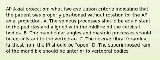 AP Axial projection: what two evaluation criteria indicating that the patient was properly positioned without rotation for the AP axial projection. A. The spinous processes should be equidistant to the pedicles and aligned with the midline od the cervical bodies. B. The mandibular angles and mastoid processes should be equidistant to the vertebrae. C. The intervertibral foramina farthest from the IR should be "open" D. The superimposed rami of the mandible should be anterior to vertebral bodies