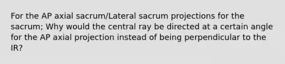 For the AP axial sacrum/Lateral sacrum projections for the sacrum; Why would the central ray be directed at a certain angle for the AP axial projection instead of being perpendicular to the IR?