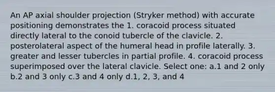 An AP axial shoulder projection (Stryker method) with accurate positioning demonstrates the 1. coracoid process situated directly lateral to the conoid tubercle of the clavicle. 2. posterolateral aspect of the humeral head in profile laterally. 3. greater and lesser tubercles in partial profile. 4. coracoid process superimposed over the lateral clavicle. Select one: a.1 and 2 only b.2 and 3 only c.3 and 4 only d.1, 2, 3, and 4