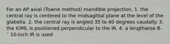 For an AP axial (Towne method) mandible projection, 1. the central ray is centered to the midsagittal plane at the level of the glabella. 2. the central ray is angled 35 to 40 degrees caudally. 3. the IOML is positioned perpendicular to the IR. 4. a lengthwise 8- ´ 10-inch IR is used