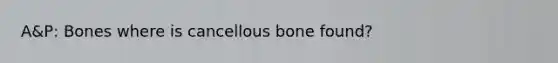 A&P: Bones where is cancellous bone found?