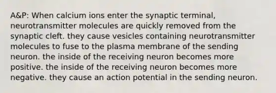 A&P: When calcium ions enter the synaptic terminal, neurotransmitter molecules are quickly removed from the synaptic cleft. they cause vesicles containing neurotransmitter molecules to fuse to the plasma membrane of the sending neuron. the inside of the receiving neuron becomes more positive. the inside of the receiving neuron becomes more negative. they cause an action potential in the sending neuron.