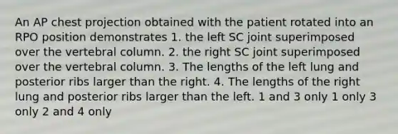 An AP chest projection obtained with the patient rotated into an RPO position demonstrates 1. the left SC joint superimposed over the vertebral column. 2. the right SC joint superimposed over the vertebral column. 3. The lengths of the left lung and posterior ribs larger than the right. 4. The lengths of the right lung and posterior ribs larger than the left. 1 and 3 only 1 only 3 only 2 and 4 only