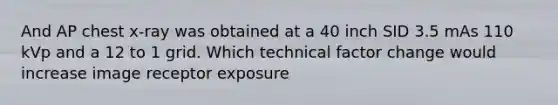 And AP chest x-ray was obtained at a 40 inch SID 3.5 mAs 110 kVp and a 12 to 1 grid. Which technical factor change would increase image receptor exposure