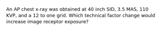 An AP chest x-ray was obtained at 40 inch SID, 3.5 MAS, 110 KVP, and a 12 to one grid. Which technical factor change would increase image receptor exposure?