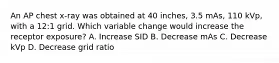 An AP chest x-ray was obtained at 40 inches, 3.5 mAs, 110 kVp, with a 12:1 grid. Which variable change would increase the receptor exposure? A. Increase SID B. Decrease mAs C. Decrease kVp D. Decrease grid ratio