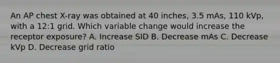 An AP chest X-ray was obtained at 40 inches, 3.5 mAs, 110 kVp, with a 12:1 grid. Which variable change would increase the receptor exposure? A. Increase SID B. Decrease mAs C. Decrease kVp D. Decrease grid ratio