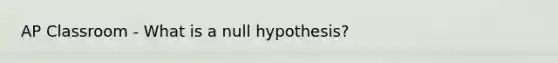 AP Classroom - What is a null hypothesis?