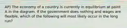 AP) The economy of a country is currently in equilibrium at point A in the diagram. If the government does nothing and wages are flexible, which of the following will most likely occur in the long run?