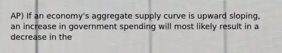 AP) If an economy's aggregate supply curve is upward sloping, an increase in government spending will most likely result in a decrease in the