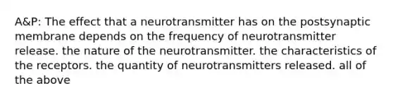 A&P: The effect that a neurotransmitter has on the postsynaptic membrane depends on the frequency of neurotransmitter release. the nature of the neurotransmitter. the characteristics of the receptors. the quantity of neurotransmitters released. all of the above