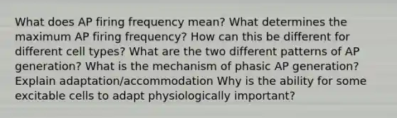 What does AP firing frequency mean? What determines the maximum AP firing frequency? How can this be different for different cell types? What are the two different patterns of AP generation? What is the mechanism of phasic AP generation? Explain adaptation/accommodation Why is the ability for some excitable cells to adapt physiologically important?