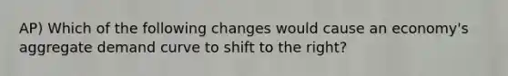 AP) Which of the following changes would cause an economy's aggregate demand curve to shift to the right?