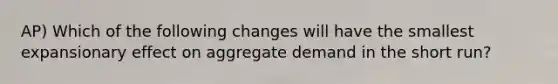 AP) Which of the following changes will have the smallest expansionary effect on aggregate demand in the short run?