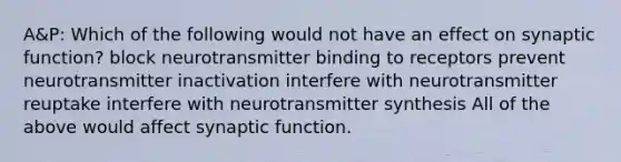 A&P: Which of the following would not have an effect on synaptic function? block neurotransmitter binding to receptors prevent neurotransmitter inactivation interfere with neurotransmitter reuptake interfere with neurotransmitter synthesis All of the above would affect synaptic function.