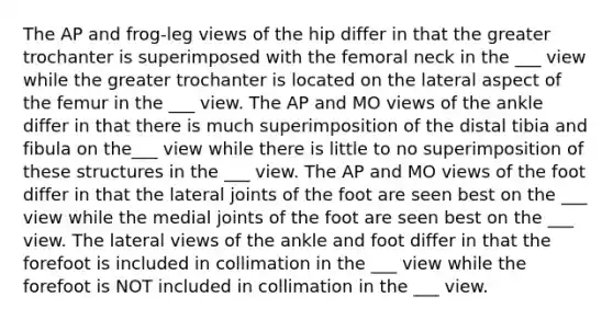 The AP and frog-leg views of the hip differ in that the greater trochanter is superimposed with the femoral neck in the ___ view while the greater trochanter is located on the lateral aspect of the femur in the ___ view. The AP and MO views of the ankle differ in that there is much superimposition of the distal tibia and fibula on the___ view while there is little to no superimposition of these structures in the ___ view. The AP and MO views of the foot differ in that the lateral joints of the foot are seen best on the ___ view while the medial joints of the foot are seen best on the ___ view. The lateral views of the ankle and foot differ in that the forefoot is included in collimation in the ___ view while the forefoot is NOT included in collimation in the ___ view.