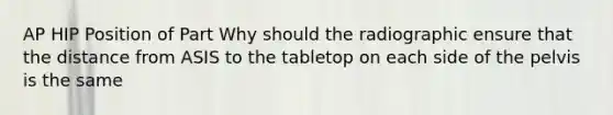 AP HIP Position of Part Why should the radiographic ensure that the distance from ASIS to the tabletop on each side of the pelvis is the same