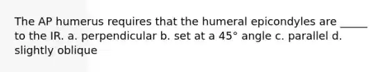 The AP humerus requires that the humeral epicondyles are _____ to the IR. a. perpendicular b. set at a 45° angle c. parallel d. slightly oblique