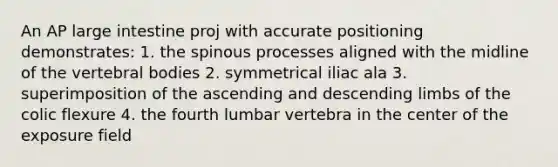 An AP <a href='https://www.questionai.com/knowledge/kGQjby07OK-large-intestine' class='anchor-knowledge'>large intestine</a> proj with accurate positioning demonstrates: 1. the spinous processes aligned with the midline of the vertebral bodies 2. symmetrical iliac ala 3. superimposition of the ascending and descending limbs of the colic flexure 4. the fourth lumbar vertebra in the center of the exposure field