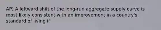 AP) A leftward shift of the long-run aggregate supply curve is most likely consistent with an improvement in a country's standard of living if