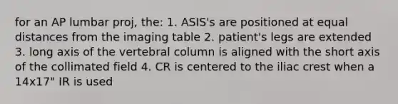 for an AP lumbar proj, the: 1. ASIS's are positioned at equal distances from the imaging table 2. patient's legs are extended 3. long axis of the vertebral column is aligned with the short axis of the collimated field 4. CR is centered to the iliac crest when a 14x17" IR is used