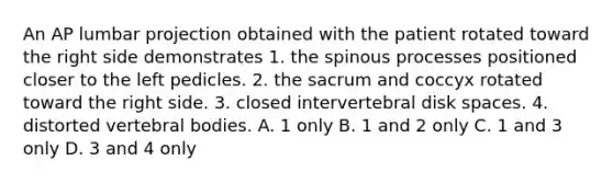 An AP lumbar projection obtained with the patient rotated toward the right side demonstrates 1. the spinous processes positioned closer to the left pedicles. 2. the sacrum and coccyx rotated toward the right side. 3. closed intervertebral disk spaces. 4. distorted vertebral bodies. A. 1 only B. 1 and 2 only C. 1 and 3 only D. 3 and 4 only