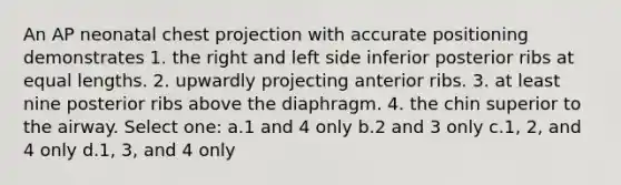 An AP neonatal chest projection with accurate positioning demonstrates 1. the right and left side inferior posterior ribs at equal lengths. 2. upwardly projecting anterior ribs. 3. at least nine posterior ribs above the diaphragm. 4. the chin superior to the airway. Select one: a.1 and 4 only b.2 and 3 only c.1, 2, and 4 only d.1, 3, and 4 only