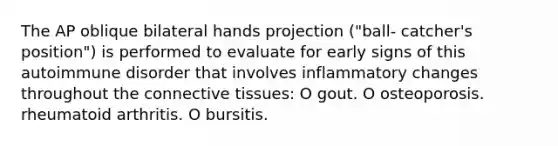 The AP oblique bilateral hands projection ("ball- catcher's position") is performed to evaluate for early signs of this autoimmune disorder that involves inflammatory changes throughout the connective tissues: O gout. O osteoporosis. rheumatoid arthritis. O bursitis.