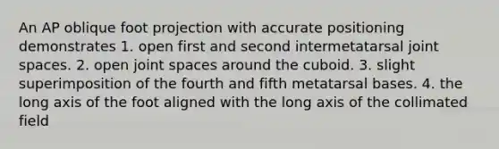 An AP oblique foot projection with accurate positioning demonstrates 1. open first and second intermetatarsal joint spaces. 2. open joint spaces around the cuboid. 3. slight superimposition of the fourth and fifth metatarsal bases. 4. the long axis of the foot aligned with the long axis of the collimated field
