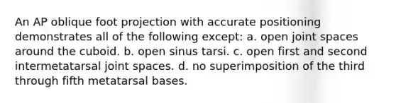 An AP oblique foot projection with accurate positioning demonstrates all of the following except: a. open joint spaces around the cuboid. b. open sinus tarsi. c. open first and second intermetatarsal joint spaces. d. no superimposition of the third through fifth metatarsal bases.