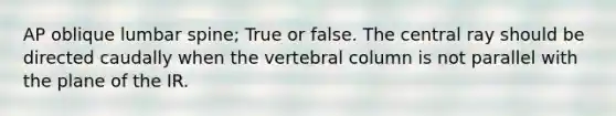 AP oblique lumbar spine; True or false. The central ray should be directed caudally when the vertebral column is not parallel with the plane of the IR.