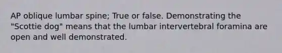 AP oblique lumbar spine; True or false. Demonstrating the "Scottie dog" means that the lumbar intervertebral foramina are open and well demonstrated.