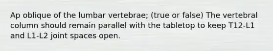 Ap oblique of the lumbar vertebrae; (true or false) The vertebral column should remain parallel with the tabletop to keep T12-L1 and L1-L2 joint spaces open.