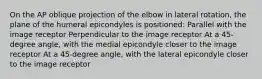 On the AP oblique projection of the elbow in lateral rotation, the plane of the humeral epicondyles is positioned: Parallel with the image receptor Perpendicular to the image receptor At a 45-degree angle, with the medial epicondyle closer to the image receptor At a 45-degree angle, with the lateral epicondyle closer to the image receptor