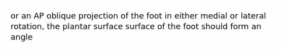 or an AP oblique projection of the foot in either medial or lateral rotation, the plantar surface surface of the foot should form an angle