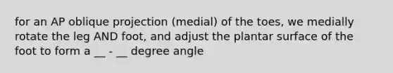 for an AP oblique projection (medial) of the toes, we medially rotate the leg AND foot, and adjust the plantar surface of the foot to form a __ - __ degree angle