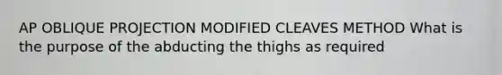 AP OBLIQUE PROJECTION MODIFIED CLEAVES METHOD What is the purpose of the abducting the thighs as required